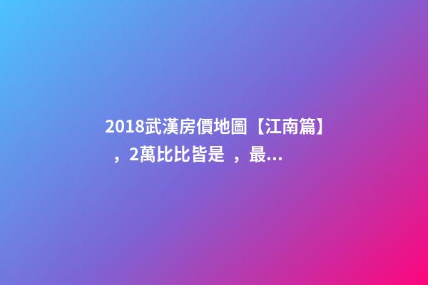 2018武漢房價地圖【江南篇】，2萬比比皆是，最高快4萬！